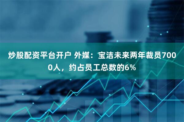 炒股配资平台开户 外媒：宝洁未来两年裁员7000人，约占员工总数的6%