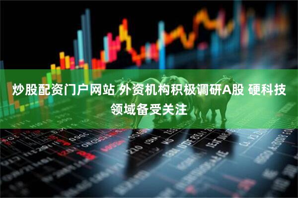 炒股配资门户网站 外资机构积极调研A股 硬科技领域备受关注