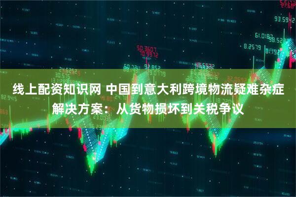 线上配资知识网 中国到意大利跨境物流疑难杂症解决方案：从货物损坏到关税争议