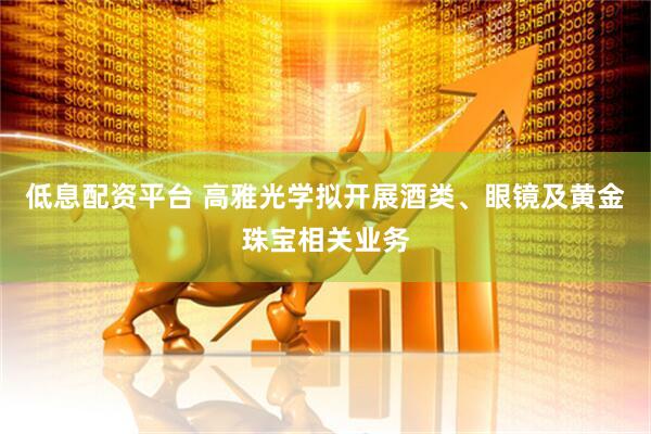 低息配资平台 高雅光学拟开展酒类、眼镜及黄金珠宝相关业务