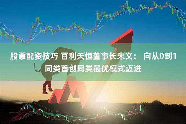 股票配资技巧 百利天恒董事长朱义： 向从0到1同类首创同类最优模式迈进