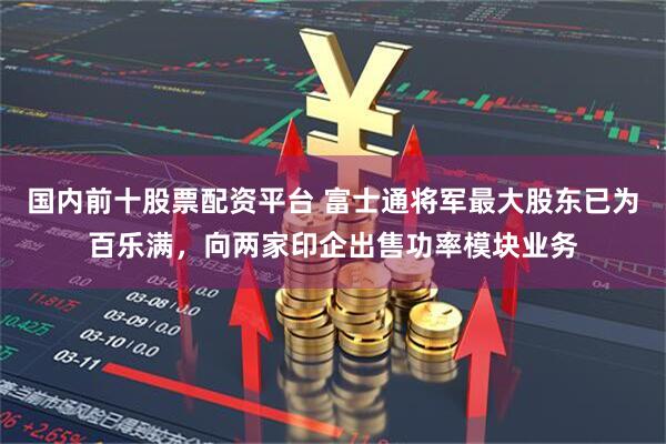 国内前十股票配资平台 富士通将军最大股东已为百乐满，向两家印企出售功率模块业务