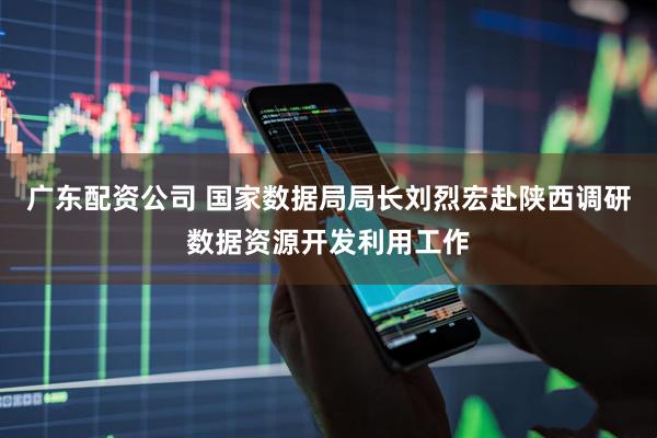 广东配资公司 国家数据局局长刘烈宏赴陕西调研数据资源开发利用工作