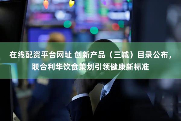 在线配资平台网址 创新产品（三减）目录公布，联合利华饮食策划引领健康新标准