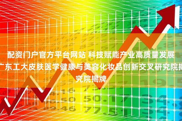 配资门户官方平台网站 科技赋能产业高质量发展，广东工大皮肤医学健康与美容化妆品创新交叉研究院揭牌