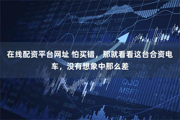 在线配资平台网址 怕买错，那就看看这台合资电车，没有想象中那么差