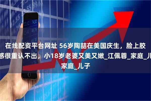 在线配资平台网址 56岁陶喆在美国庆生，脸上胶质感很重认不出，小18岁老婆又美又嫩_江佩蓉_家庭_儿子