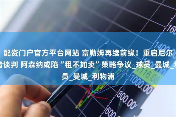 配资门户官方平台网站 富勒姆再续前缘！重启尼尔森租借谈判 阿森纳或陷“租不如卖”策略争议_球员_曼城_利物浦