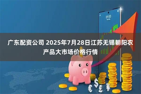 广东配资公司 2025年7月28日江苏无锡朝阳农产品大市场价格行情