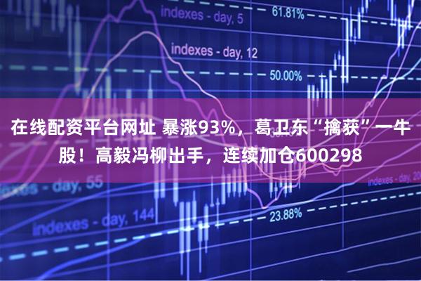 在线配资平台网址 暴涨93%，葛卫东“擒获”一牛股！高毅冯柳出手，连续加仓600298
