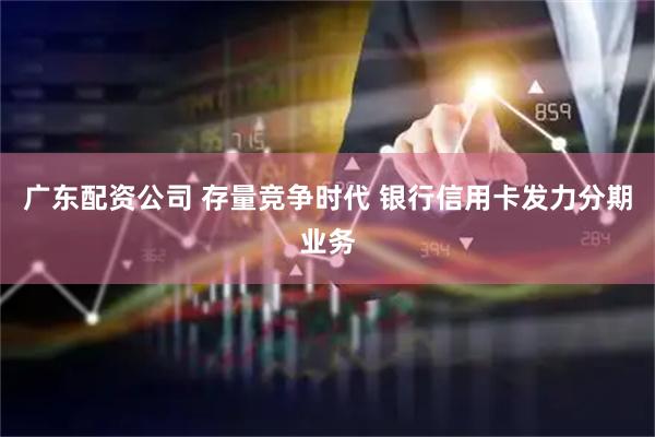 广东配资公司 存量竞争时代 银行信用卡发力分期业务