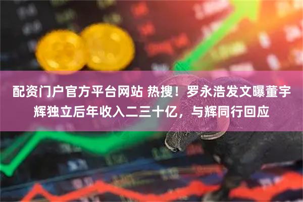 配资门户官方平台网站 热搜！罗永浩发文曝董宇辉独立后年收入二三十亿，与辉同行回应