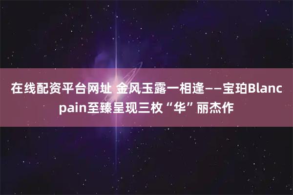 在线配资平台网址 金风玉露一相逢——宝珀Blancpain至臻呈现三枚“华”丽杰作