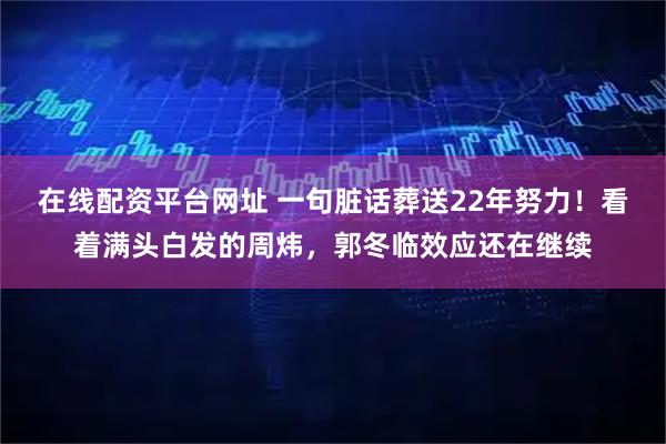 在线配资平台网址 一句脏话葬送22年努力！看着满头白发的周炜，郭冬临效应还在继续