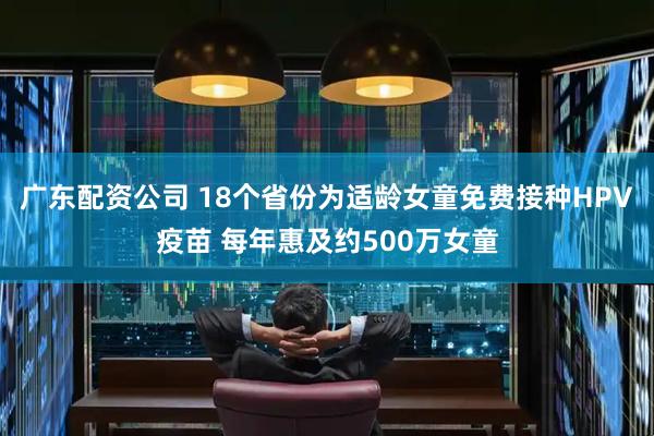 广东配资公司 18个省份为适龄女童免费接种HPV疫苗 每年惠及约500万女童