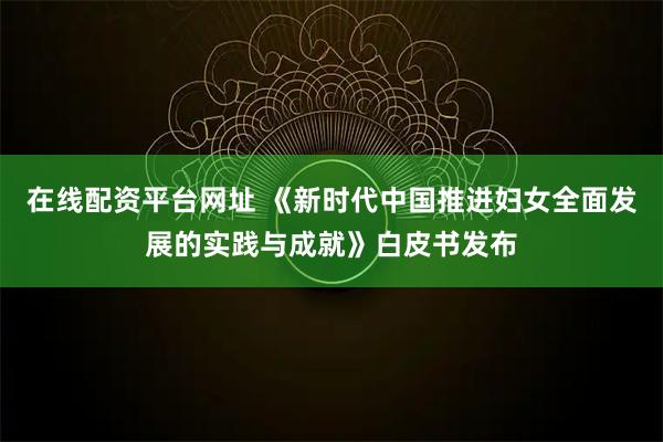 在线配资平台网址 《新时代中国推进妇女全面发展的实践与成就》白皮书发布