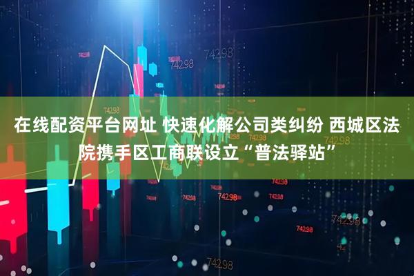 在线配资平台网址 快速化解公司类纠纷 西城区法院携手区工商联设立“普法驿站”