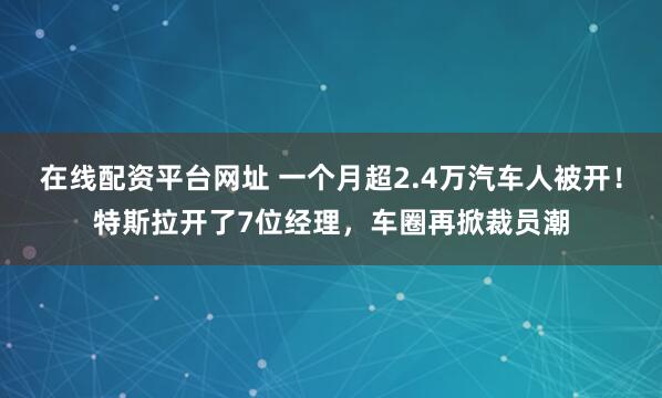 在线配资平台网址 一个月超2.4万汽车人被开！特斯拉开了7位经理，车圈再掀裁员潮