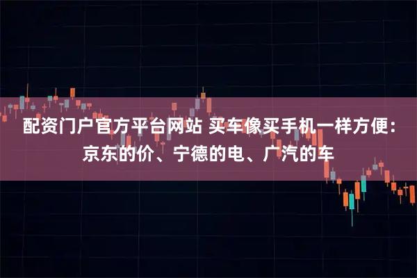 配资门户官方平台网站 买车像买手机一样方便：京东的价、宁德的电、广汽的车