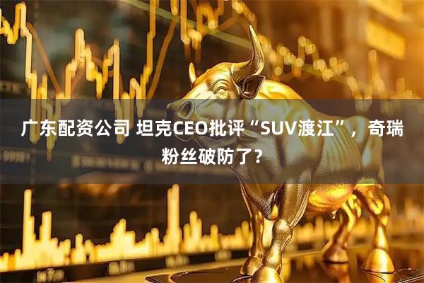 广东配资公司 坦克CEO批评“SUV渡江”，奇瑞粉丝破防了？