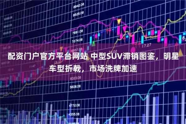 配资门户官方平台网站 中型SUV滞销图鉴，明星车型折戟，市场洗牌加速