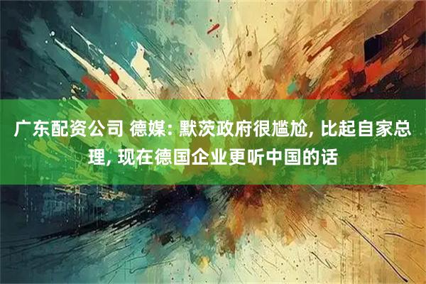 广东配资公司 德媒: 默茨政府很尴尬, 比起自家总理, 现在德国企业更听中国的话